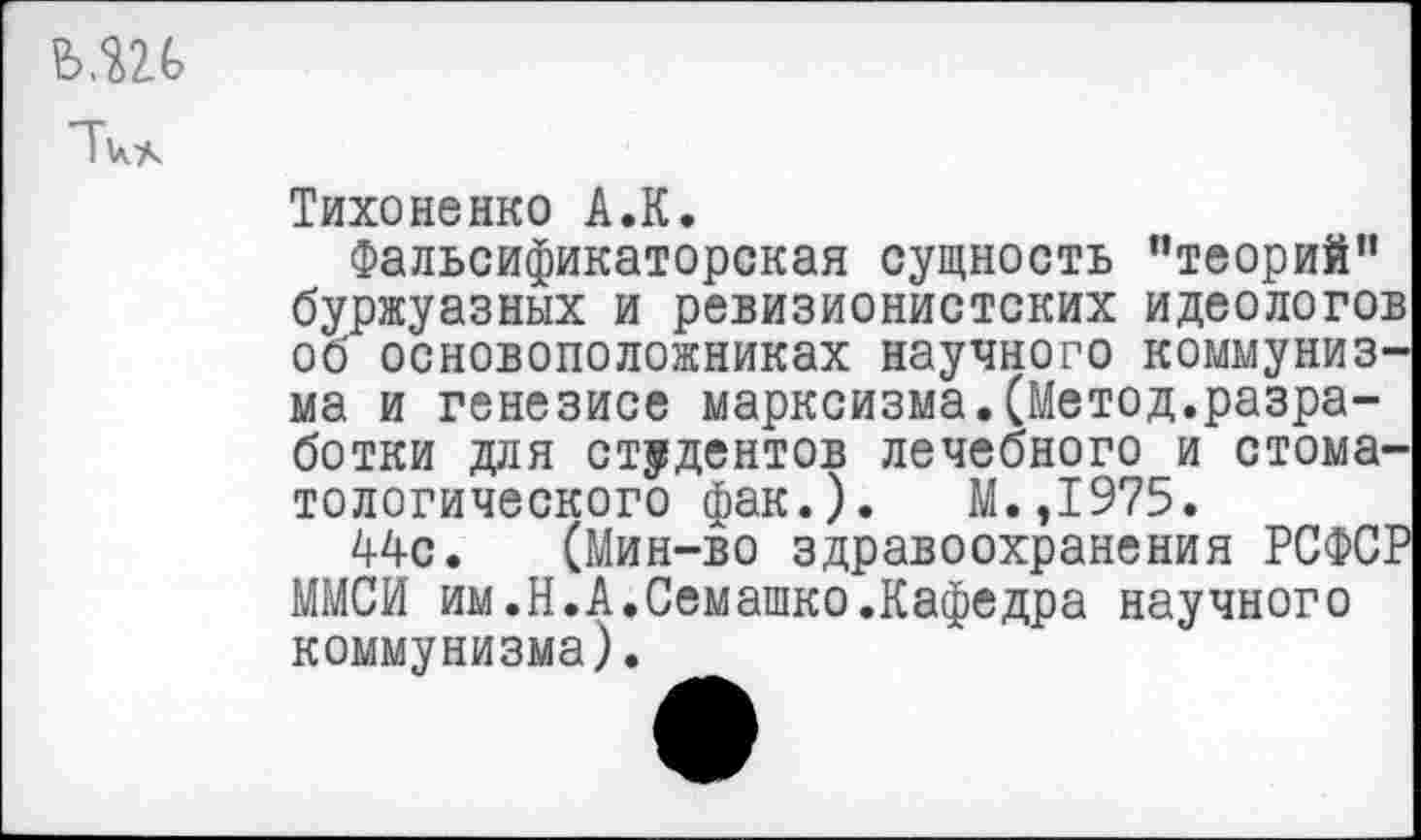 ﻿ши
Тихоненко А.К.
Фальсификаторская сущность ’’теорий” буржуазных и ревизионистских идеологов об основоположниках научного коммунизма и генезисе марксизма.(Метод.разработки для студентов лечебного и стоматологического фак.). М.,1975.
44с. (Мин-во здравоохранения РСФСР ММСИ им.Н.А.Семашко.Кафедра научного коммунизма).